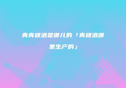 青青稞酒是哪儿的「青稞酒哪里生产的」