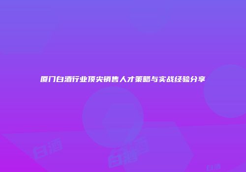 厦门白酒行业顶尖销售人才策略与实战经验分享