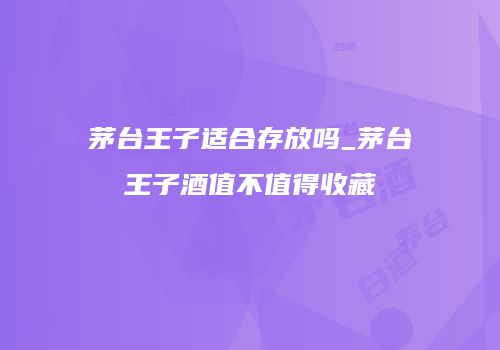 茅台王子适合存放吗_茅台王子酒值不值得收藏