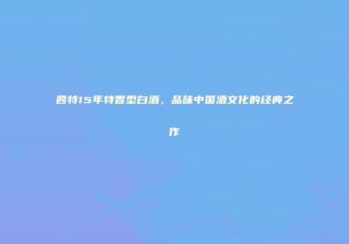 四特15年特香型白酒，品味中国酒文化的经典之作