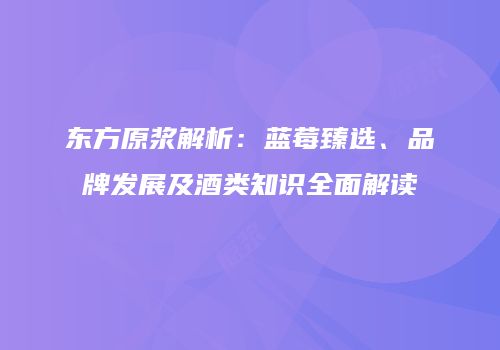 东方原浆解析：蓝莓臻选、品牌发展及酒类知识全面解读
