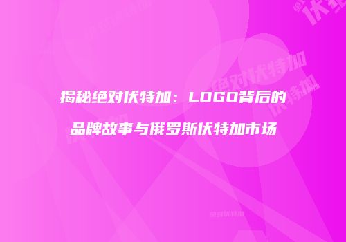 揭秘绝对伏特加：LOGO背后的品牌故事与俄罗斯伏特加市场