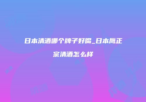 日本清酒哪个牌子好喝_日本鹰正宗清酒怎么样