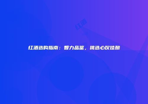 红酒选购指南：智力品鉴，挑选心仪佳酿