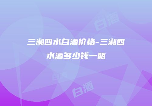三湘四水白酒价格-三湘四水酒多少钱一瓶