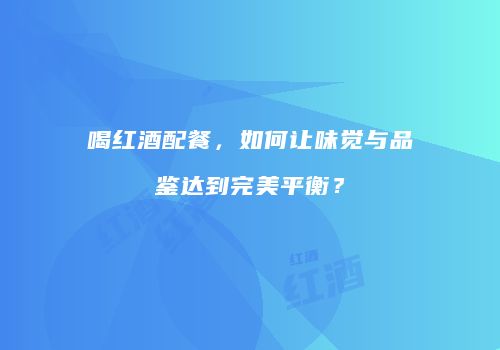 喝红酒配餐，如何让味觉与品鉴达到完美平衡？