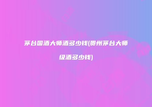 茅台国酒大师酒多少钱(贵州茅台大师级酒多少钱)