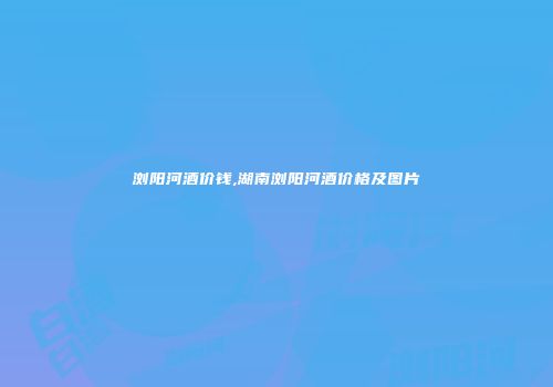 浏阳河酒价钱,湖南浏阳河酒价格及图片