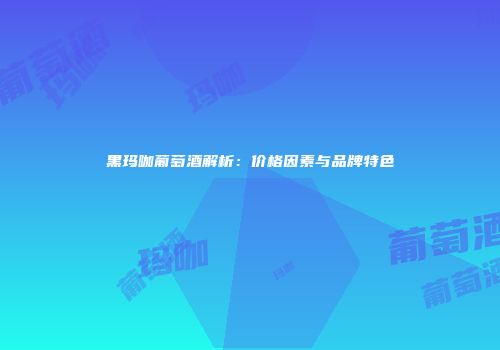 黑玛咖葡萄酒解析：价格因素与品牌特色