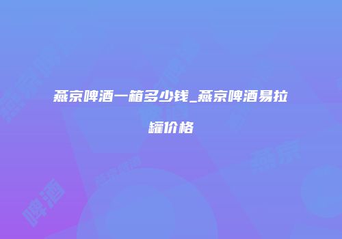 燕京啤酒一箱多少钱_燕京啤酒易拉罐价格