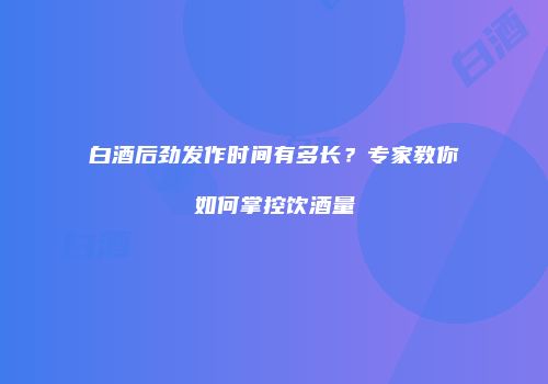 白酒后劲发作时间有多长？专家教你如何掌控饮酒量