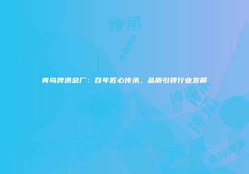 青岛啤酒总厂：百年匠心传承，品质引领行业发展