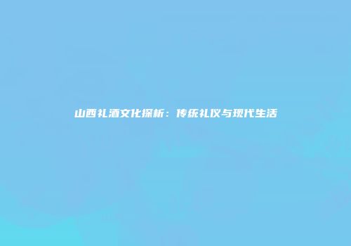 山西礼酒文化探析：传统礼仪与现代生活