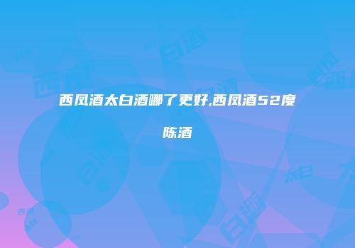 西凤酒太白酒哪了更好,西凤酒52度陈酒