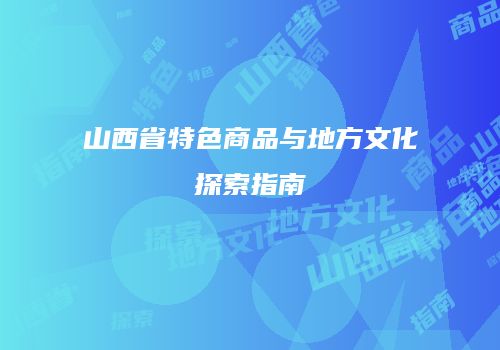 山西省特色商品与地方文化探索指南