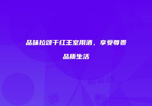 品味拉颂干红王室用酒，享受尊贵品质生活