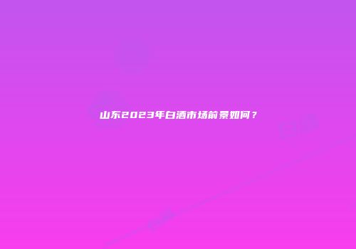 山东2023年白酒市场前景如何？
