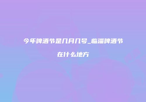 今年啤酒节是几月几号_临淄啤酒节在什么地方