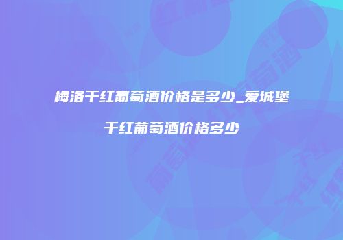 梅洛干红葡萄酒价格是多少_爱城堡干红葡萄酒价格多少