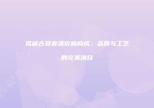 揭秘古贝春酒价格构成：品质与工艺的完美演绎