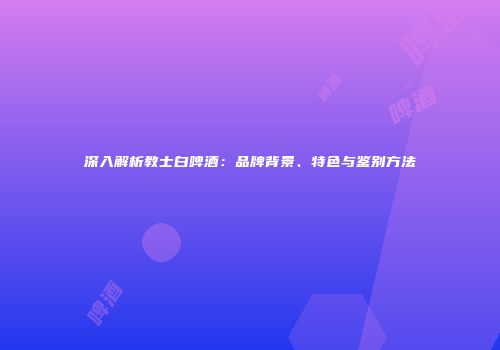 深入解析教士白啤酒：品牌背景、特色与鉴别方法