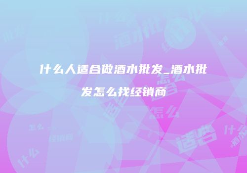 什么人适合做酒水批发_酒水批发怎么找经销商
