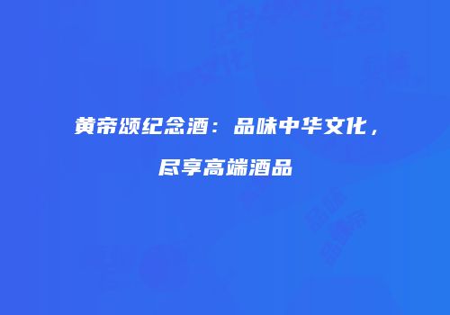 黄帝颂纪念酒：品味中华文化，尽享高端酒品