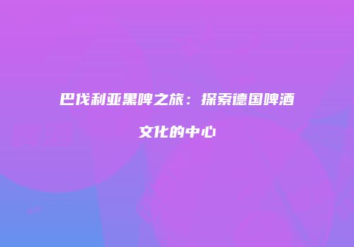 巴伐利亚黑啤之旅：探索德国啤酒文化的中心