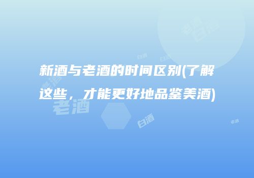 新酒与老酒的时间区别(了解这些，才能更好地品鉴美酒)