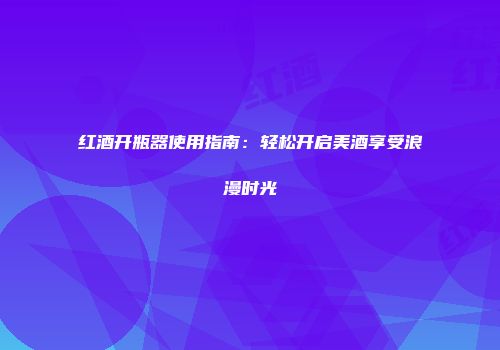 红酒开瓶器使用指南：轻松开启美酒享受浪漫时光