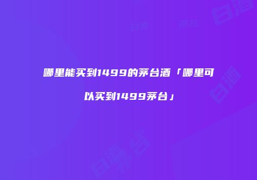哪里能买到1499的茅台酒「哪里可以买到1499茅台」