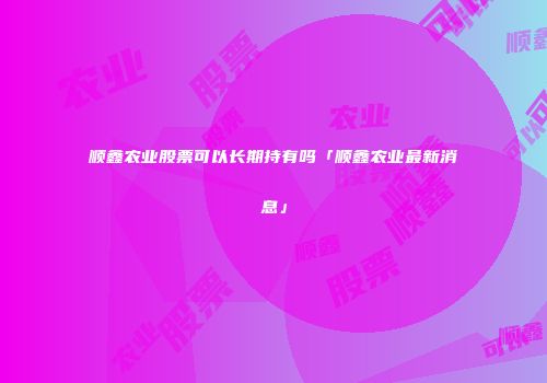 顺鑫农业股票可以长期持有吗「顺鑫农业最新消息」