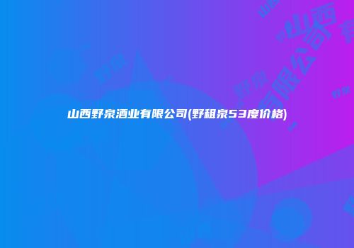 山西野泉酒业有限公司(野租泉53度价格)