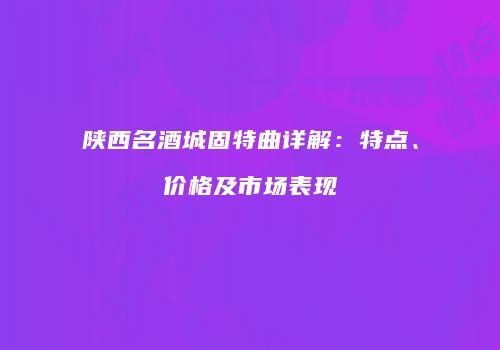 陕西名酒城固特曲详解：特点、价格及市场表现