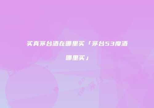 买真茅台酒在哪里买「茅台53度酒哪里买」