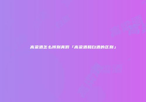 高粱酒怎么辨别真假「高粱酒和白酒的区别」