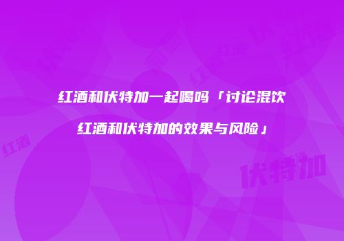 红酒和伏特加一起喝吗「讨论混饮红酒和伏特加的效果与风险」