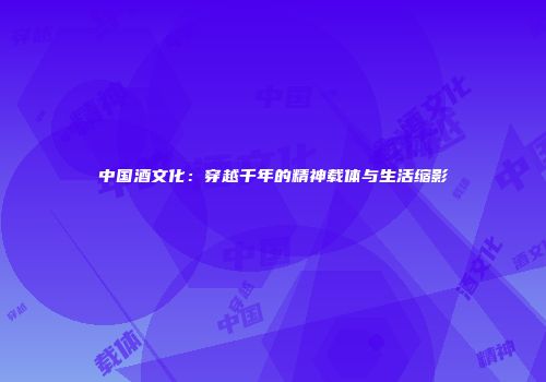 中国酒文化：穿越千年的精神载体与生活缩影