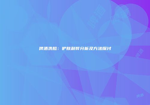 啤酒洗脸：护肤利弊分析及方法探讨