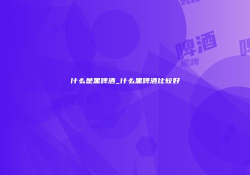 什么是黑啤酒_什么黑啤酒比较好