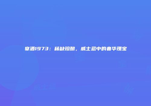 宴酒1973：稀缺珍酿，威士忌中的奢华瑰宝