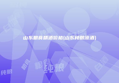 山东粮食精酒价格(山东纯粮液酒)