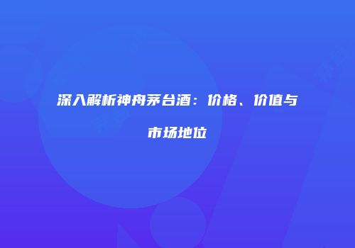 深入解析神舟茅台酒：价格、价值与市场地位