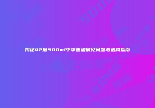 揭秘42度500ml中华喜酒常见问题与选购指南