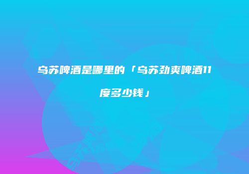 乌苏啤酒是哪里的「乌苏劲爽啤酒11度多少钱」