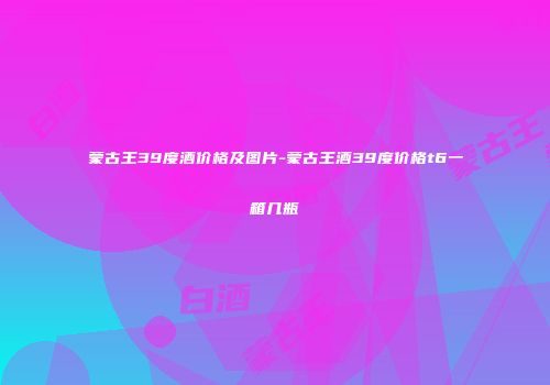 蒙古王39度酒价格及图片-蒙古王酒39度价格t6一箱几瓶