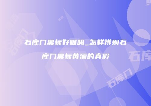 石库门黑标好喝吗_怎样辨别石库门黑标黄酒的真假