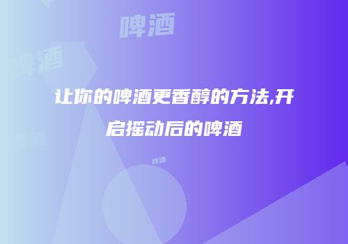 让你的啤酒更香醇的方法,开启摇动后的啤酒