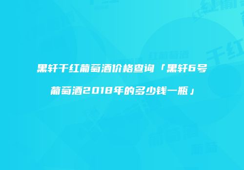黑轩干红葡萄酒价格查询「黑轩6号葡萄酒2018年的多少钱一瓶」