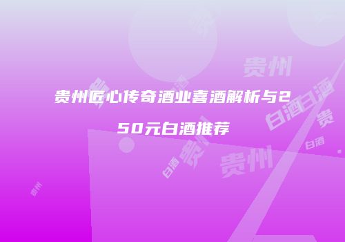 贵州匠心传奇酒业喜酒解析与250元白酒推荐